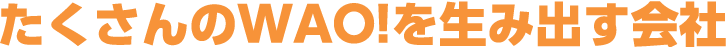 たくさんのWAO！を生み出す会社